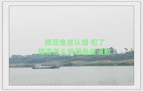 跟双鱼座认错 犯了错误怎么给双鱼座道歉